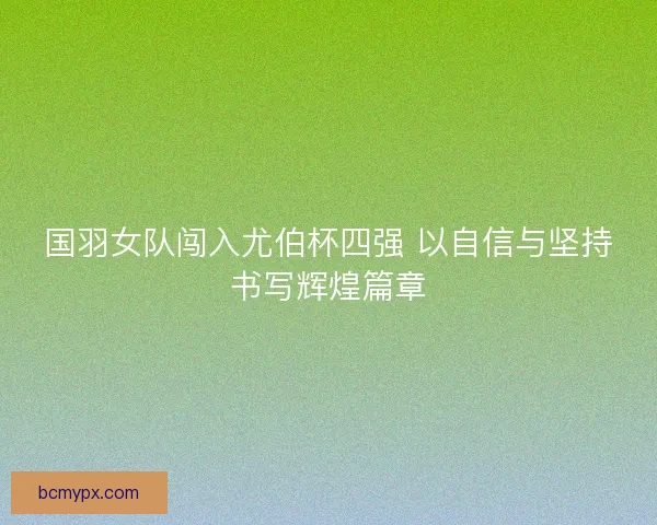 国羽女队闯入尤伯杯四强 以自信与坚持书写辉煌篇章
